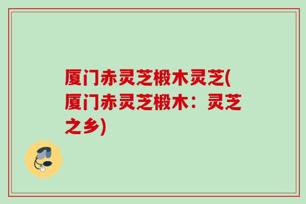 厦门赤灵芝椴木灵芝(厦门赤灵芝椴木：灵芝之乡)