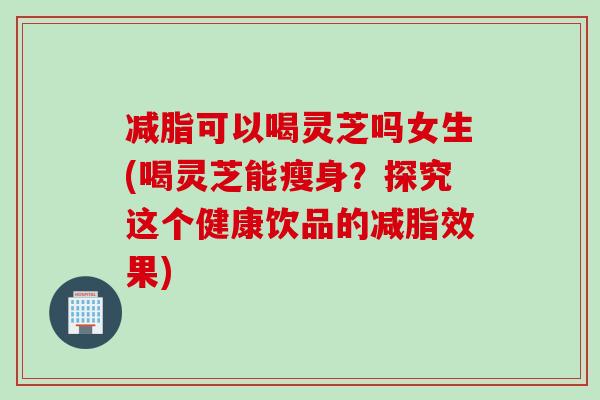 减脂可以喝灵芝吗女生(喝灵芝能瘦身？探究这个健康饮品的减脂效果)
