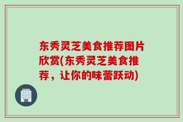 东秀灵芝美食推荐图片欣赏(东秀灵芝美食推荐，让你的味蕾跃动)