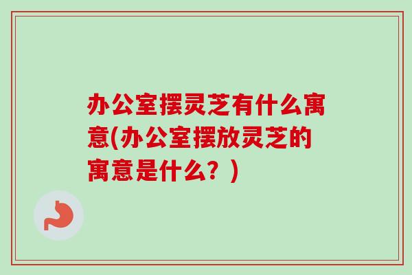 办公室摆灵芝有什么寓意(办公室摆放灵芝的寓意是什么?) 办公室摆灵芝有什么寓意(办公室摆放灵芝的寓意是什么?)