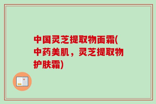 中国灵芝提取物面霜(中药美肌，灵芝提取物护肤霜)
