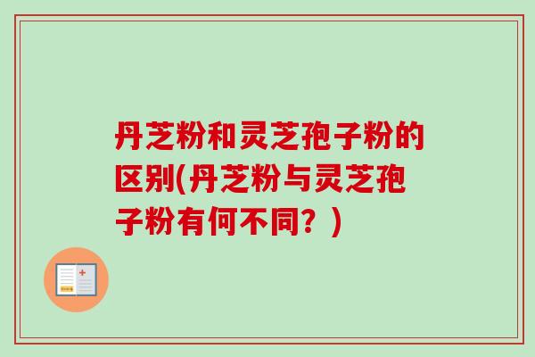 丹芝粉和灵芝孢子粉的区别(丹芝粉与灵芝孢子粉有何不同？)
