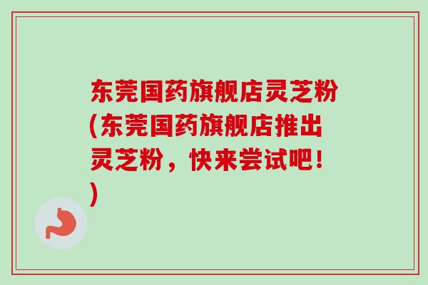 东莞国药旗舰店灵芝粉(东莞国药旗舰店推出灵芝粉，快来尝试吧！)