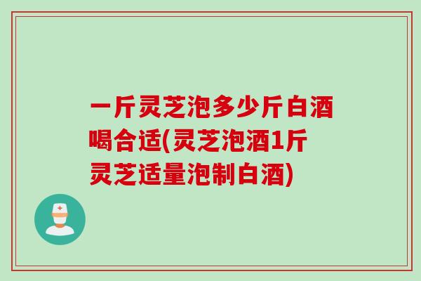 一斤灵芝泡多少斤白酒喝合适(灵芝泡酒1斤灵芝适量泡制白酒)