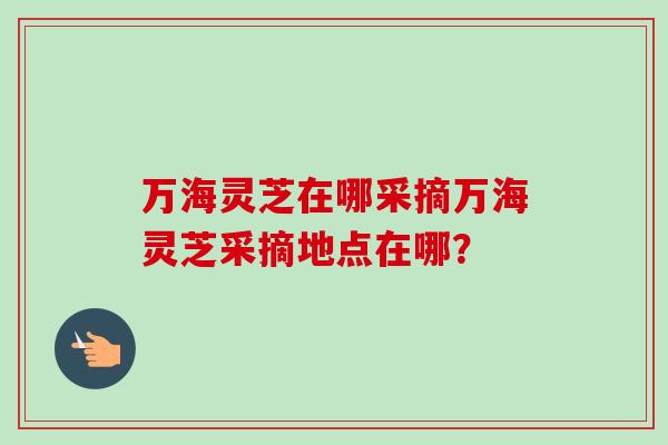 万海灵芝在哪采摘万海灵芝采摘地点在哪？
