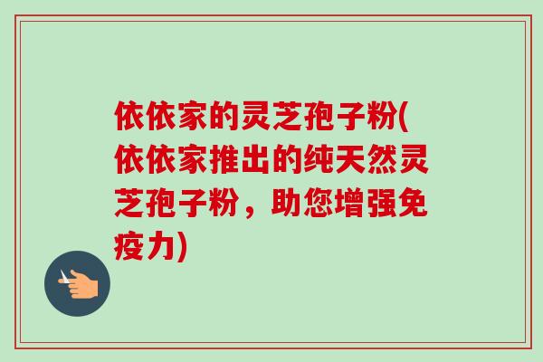依依家的灵芝孢子粉(依依家推出的纯天然灵芝孢子粉，助您增强免疫力)