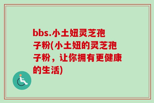 bbs.小土妞灵芝孢子粉(小土妞的灵芝孢子粉,让你拥有更健康的生活) bbs.小土妞灵芝孢子粉(小土妞的灵芝孢子粉,让你拥有更健康的生活)