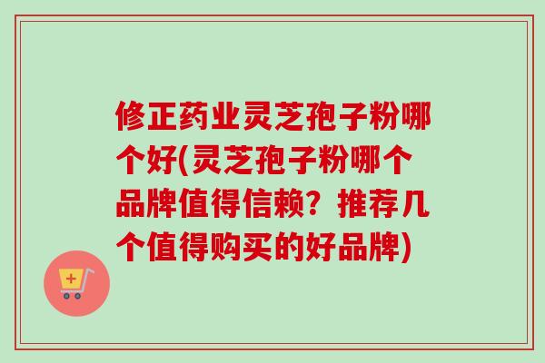 修正药业灵芝孢子粉哪个好(灵芝孢子粉哪个品牌值得信赖？推荐几个值得购买的好品牌)