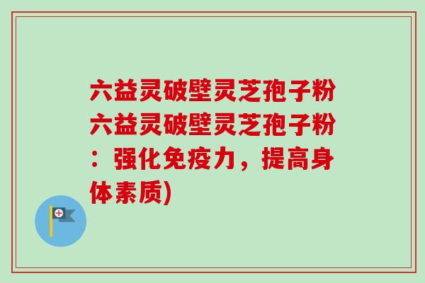 六益灵破壁灵芝孢子粉六益灵破壁灵芝孢子粉：强化免疫力，提高身体素质)