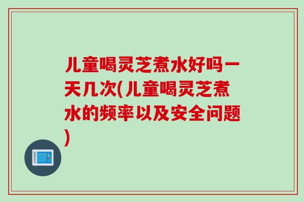 儿童喝灵芝煮水好吗一天几次(儿童喝灵芝煮水的频率以及安全问题)