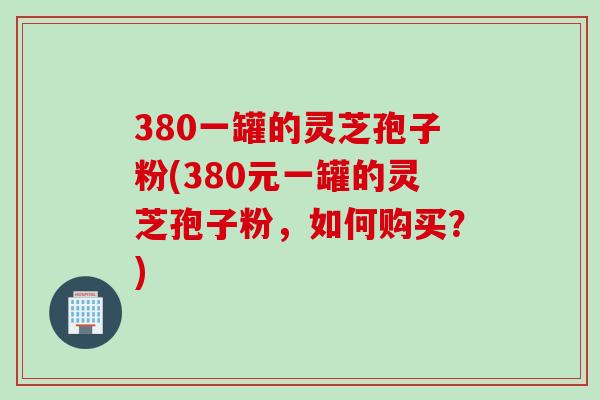 380一罐的灵芝孢子粉(380元一罐的灵芝孢子粉，如何购买？)