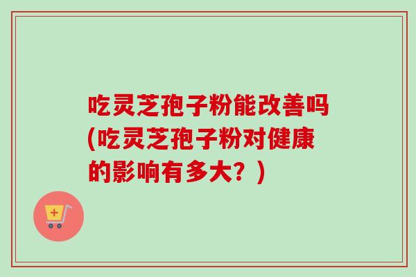 吃灵芝孢子粉能改善吗(吃灵芝孢子粉对健康的影响有多大？)