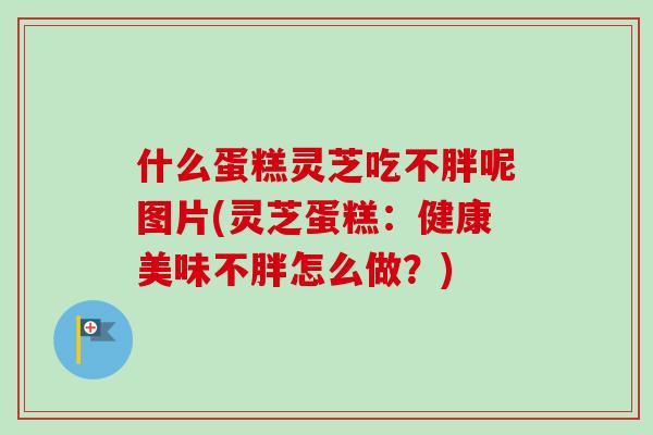 什么蛋糕灵芝吃不胖呢图片(灵芝蛋糕：健康美味不胖怎么做？)