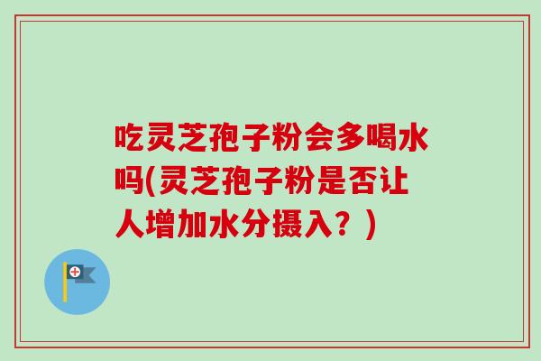 吃灵芝孢子粉会多喝水吗(灵芝孢子粉是否让人增加水分摄入？)
