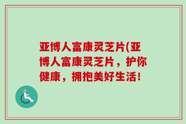 亚博人富康灵芝片(亚博人富康灵芝片，护你健康，拥抱美好生活！