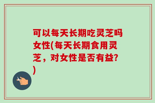 可以每天长期吃灵芝吗女性(每天长期食用灵芝，对女性是否有益？)