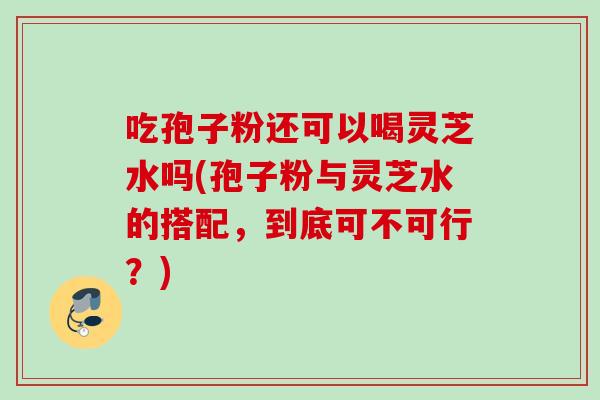 吃孢子粉还可以喝灵芝水吗(孢子粉与灵芝水的搭配，到底可不可行？)
