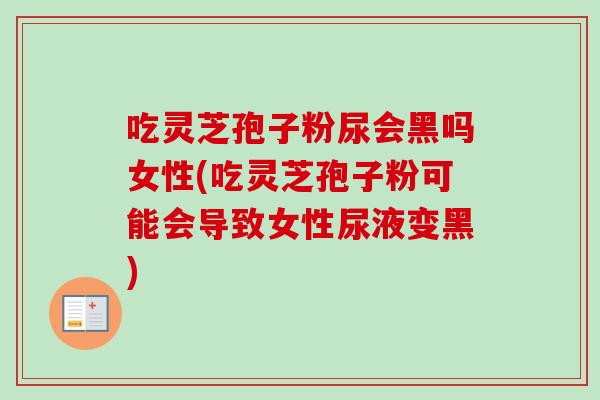 吃灵芝孢子粉尿会黑吗女性(吃灵芝孢子粉可能会导致女性尿液变黑)
