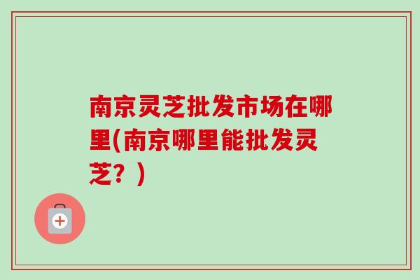 南京灵芝批发市场在哪里(南京哪里能批发灵芝?) 南京灵芝批发市场在哪里(南京哪里能批发灵芝?)