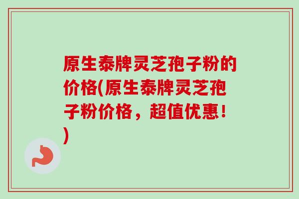 原生泰牌灵芝孢子粉的价格(原生泰牌灵芝孢子粉价格，超值优惠！)