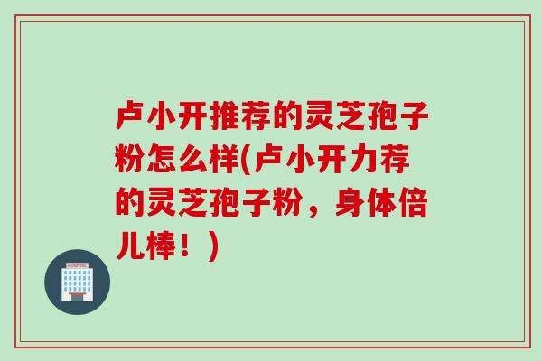 卢小开推荐的灵芝孢子粉怎么样(卢小开力荐的灵芝孢子粉，身体倍儿棒！)