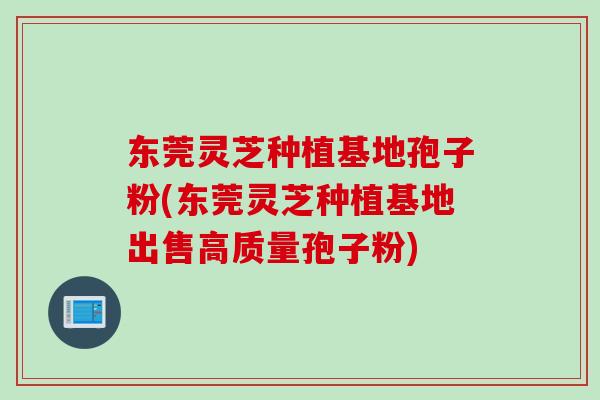 东莞灵芝种植基地孢子粉(东莞灵芝种植基地出售高质量孢子粉)