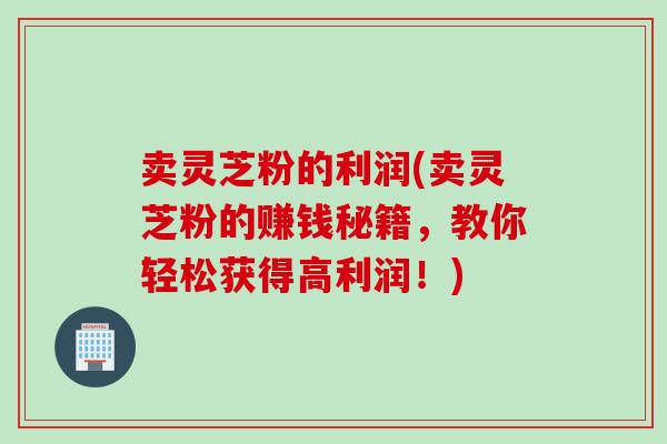 卖灵芝粉的利润(卖灵芝粉的赚钱秘籍，教你轻松获得高利润！)