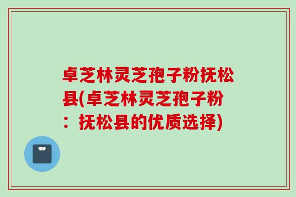 卓芝林灵芝孢子粉抚松县(卓芝林灵芝孢子粉：抚松县的优质选择)