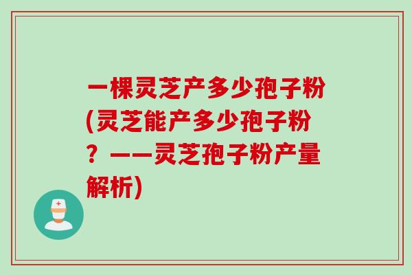 一棵灵芝产多少孢子粉(灵芝能产多少孢子粉？——灵芝孢子粉产量解析)