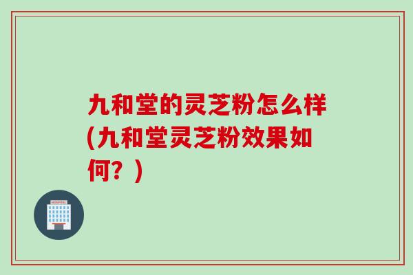 九和堂的灵芝粉怎么样(九和堂灵芝粉效果如何？)