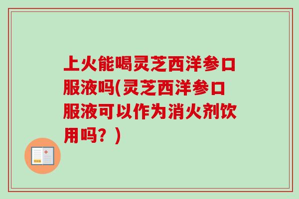 上火能喝灵芝西洋参口服液吗(灵芝西洋参口服液可以作为消火剂饮用吗?) 上火能喝灵芝西洋参口服液吗(灵芝西洋参口服液可以作为消火剂饮用吗?)