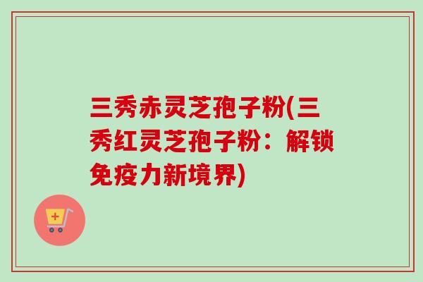 三秀赤灵芝孢子粉(三秀红灵芝孢子粉:解锁免疫力新境界) 三秀赤灵芝孢子粉(三秀红灵芝孢子粉:解锁免疫力新境界)
