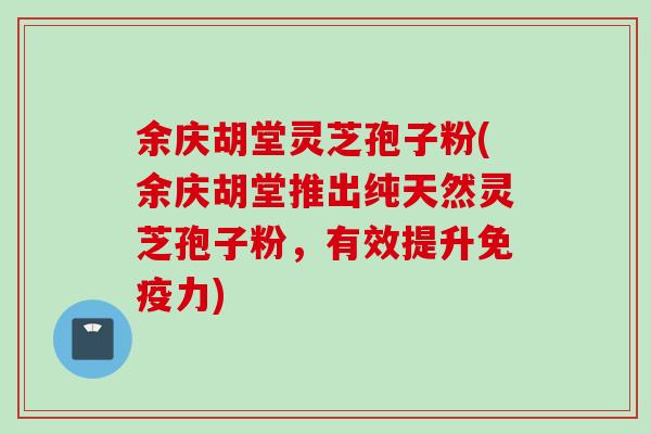 余庆胡堂灵芝孢子粉(余庆胡堂推出纯天然灵芝孢子粉，有效提升免疫力)