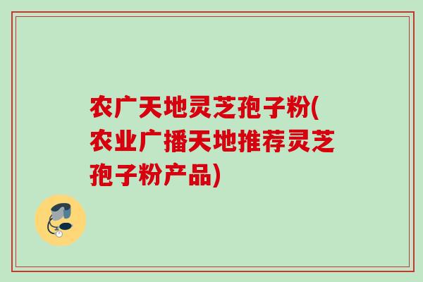 农广天地灵芝孢子粉(农业广播天地推荐灵芝孢子粉产品)
