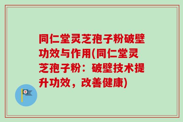 同仁堂灵芝孢子粉破壁功效与作用(同仁堂灵芝孢子粉：破壁技术提升功效，改善健康)