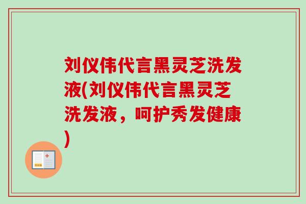 刘仪伟代言黑灵芝洗发液(刘仪伟代言黑灵芝洗发液，呵护秀发健康)