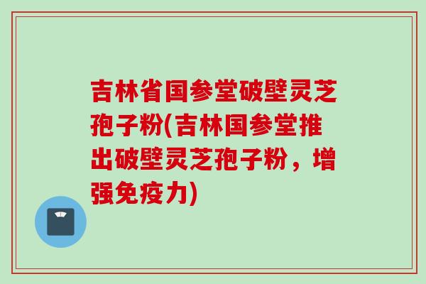 吉林省国参堂破壁灵芝孢子粉(吉林国参堂推出破壁灵芝孢子粉,增强免疫力) 吉林省国参堂破壁灵芝孢子粉(吉林国参堂推出破壁灵芝孢子粉,增强免疫力)