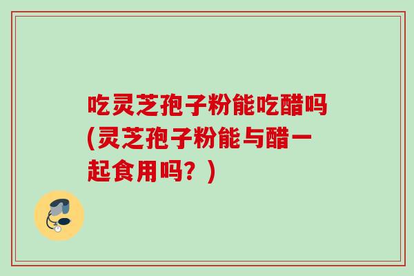 吃灵芝孢子粉能吃醋吗(灵芝孢子粉能与醋一起食用吗？)