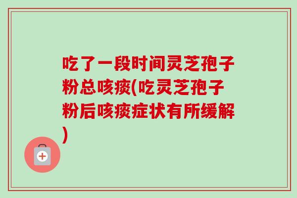 吃了一段时间灵芝孢子粉总咳痰(吃灵芝孢子粉后咳痰症状有所缓解)