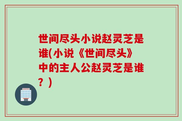 世间尽头小说赵灵芝是谁(小说《世间尽头》中的主人公赵灵芝是谁?) 世间尽头小说赵灵芝是谁(小说《世间尽头》中的主人公赵灵芝是谁?)