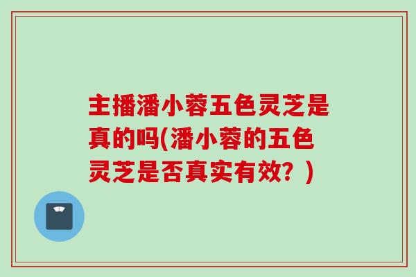 主播潘小蓉五色灵芝是真的吗(潘小蓉的五色灵芝是否真实有效？)