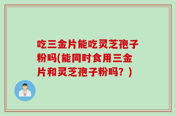 吃三金片能吃灵芝孢子粉吗(能同时食用三金片和灵芝孢子粉吗？)
