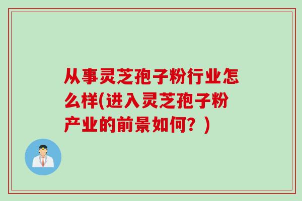 从事灵芝孢子粉行业怎么样(进入灵芝孢子粉产业的前景如何?) 从事灵芝孢子粉行业怎么样(进入灵芝孢子粉产业的前景如何?)