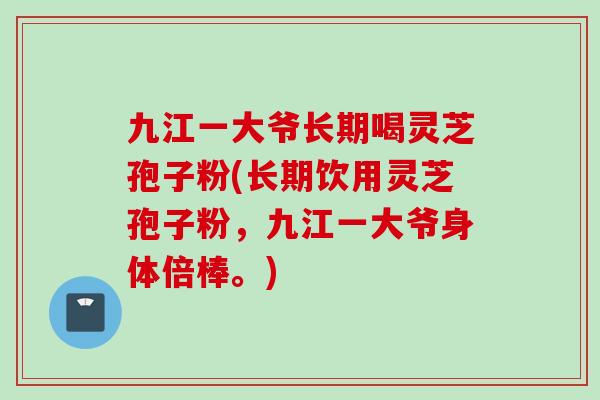 九江一大爷长期喝灵芝孢子粉(长期饮用灵芝孢子粉，九江一大爷身体倍棒。)