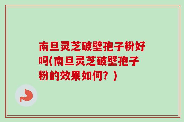南旦灵芝破壁孢子粉好吗(南旦灵芝破壁孢子粉的效果如何？)