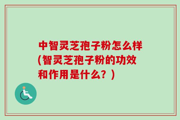 中智灵芝孢子粉怎么样(智灵芝孢子粉的功效和作用是什么?) 中智灵芝孢子粉怎么样(智灵芝孢子粉的功效和作用是什么?)