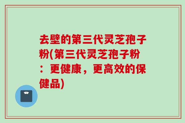 去壁的第三代灵芝孢子粉(第三代灵芝孢子粉:更健康,更高效的保健品) 去壁的第三代灵芝孢子粉(第三代灵芝孢子粉:更健康,更高效的保健品)