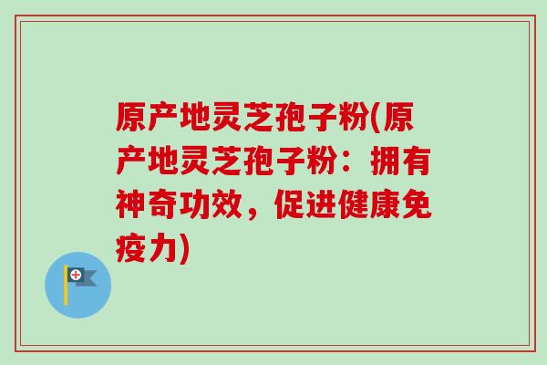 原产地灵芝孢子粉(原产地灵芝孢子粉：拥有神奇功效，促进健康免疫力)