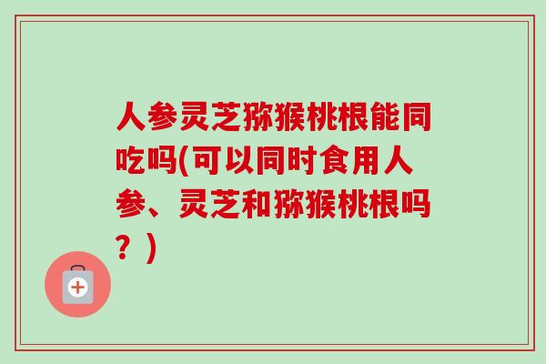 人参灵芝猕猴桃根能同吃吗(可以同时食用人参、灵芝和猕猴桃根吗？)