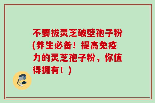不要拔灵芝破壁孢子粉(养生必备！提高免疫力的灵芝孢子粉，你值得拥有！)